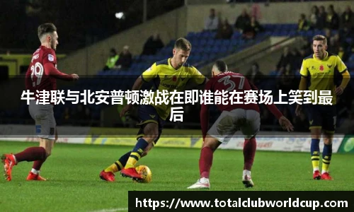 牛津联与北安普顿激战在即谁能在赛场上笑到最后